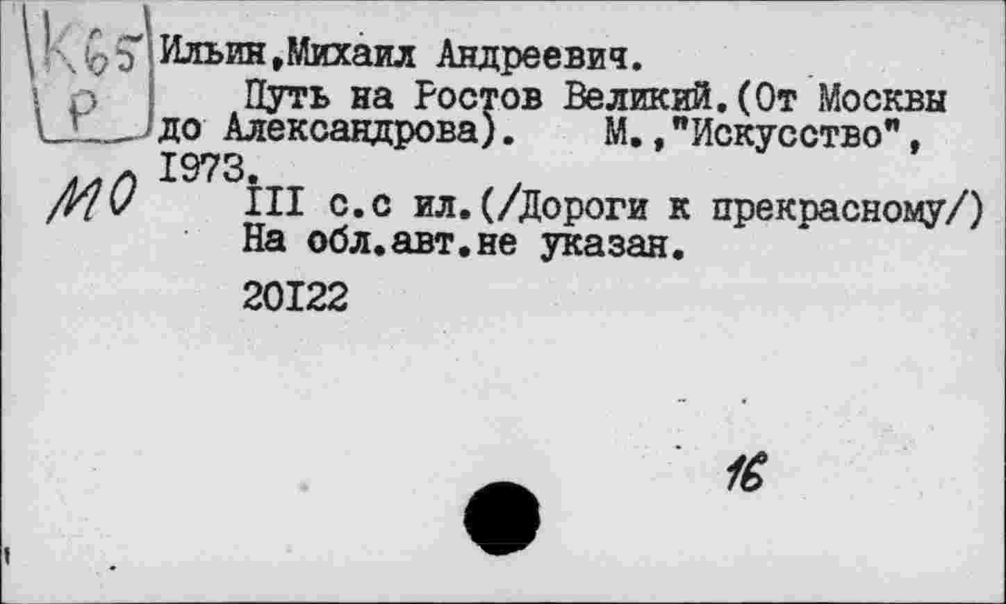 ﻿K b 5
P
MO
Ильин»Михаил Андреевич.
Путь на Ростов Великий.(От Москвы до Александрова). М.,"Искусство", 1973.
III с.с ил.(/Дороги к прекоасному/) На обл.авт.ие указан.
20122